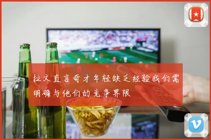 拉文直言奇才年轻缺乏经验我们需明确与他们的竞争界限