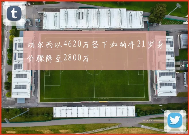 切尔西以4620万签下加纳乔21岁身价骤降至2800万