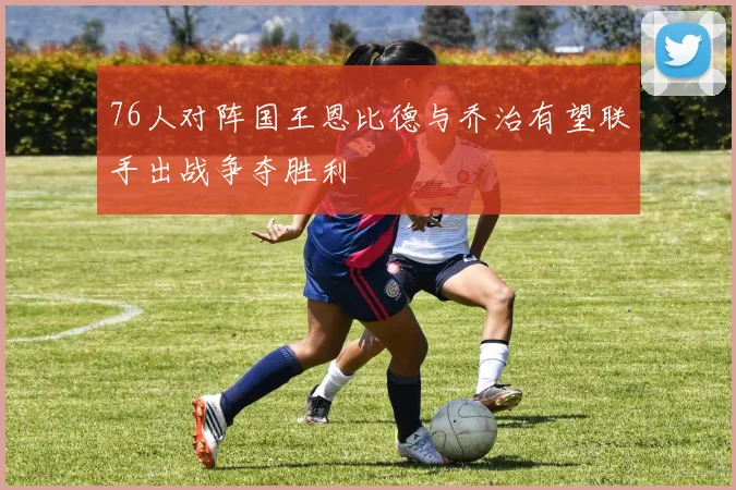 76人对阵国王恩比德与乔治有望联手出战争夺胜利