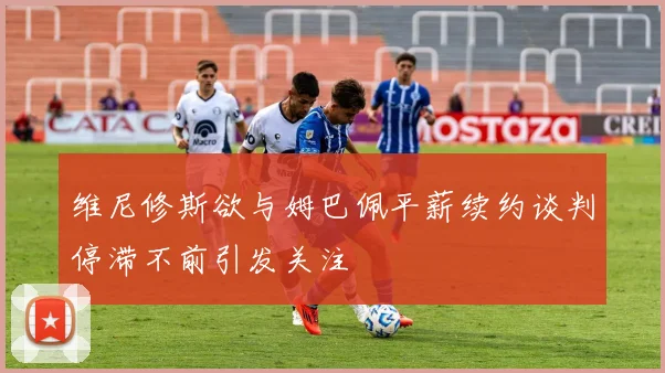 维尼修斯欲与姆巴佩平薪续约谈判停滞不前引发关注