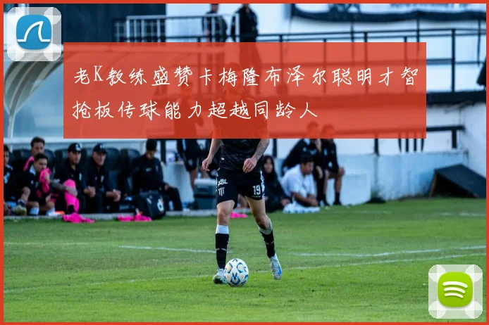 老K教练盛赞卡梅隆布泽尔聪明才智抢板传球能力超越同龄人