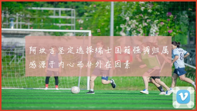 阿坎吉坚定选择瑞士国籍强调归属感源于内心而非外在因素