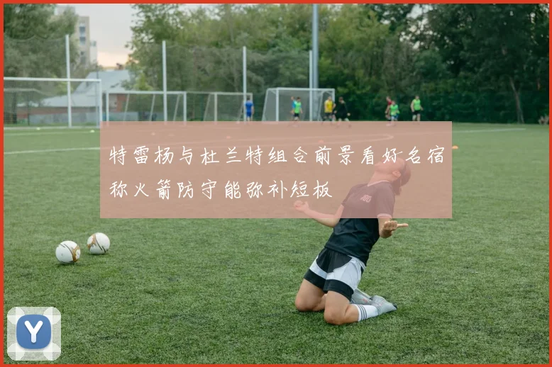特雷杨与杜兰特组合前景看好名宿称火箭防守能弥补短板