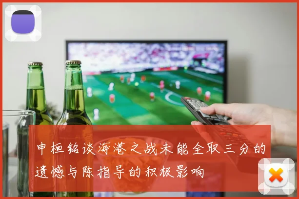 申桓铭谈海港之战未能全取三分的遗憾与陈指导的积极影响