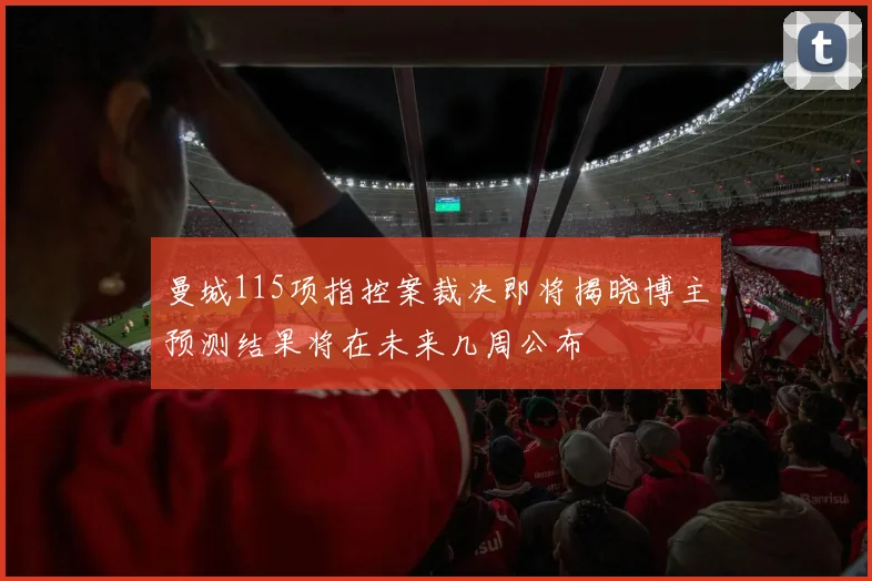 曼城115项指控案裁决即将揭晓博主预测结果将在未来几周公布