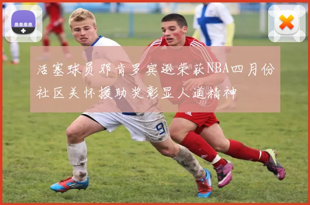 活塞球员邓肯罗宾逊荣获NBA四月份社区关怀援助奖彰显人道精神