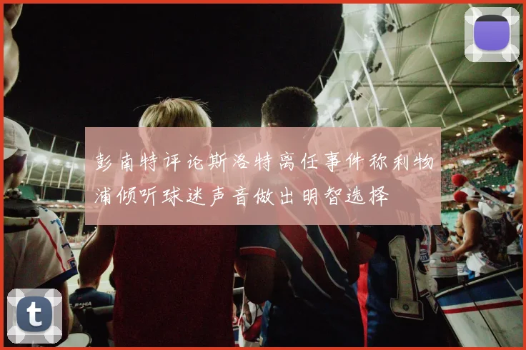 彭南特评论斯洛特离任事件称利物浦倾听球迷声音做出明智选择