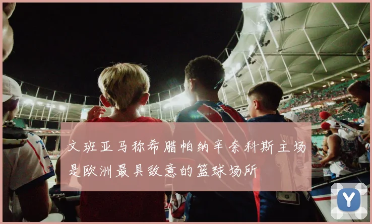 文班亚马称希腊帕纳辛奈科斯主场是欧洲最具敌意的篮球场所