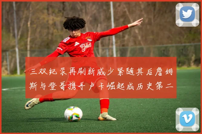 三双纪录再刷新威少紧随其后詹姆斯与登哥携手卢卡崛起成历史第二