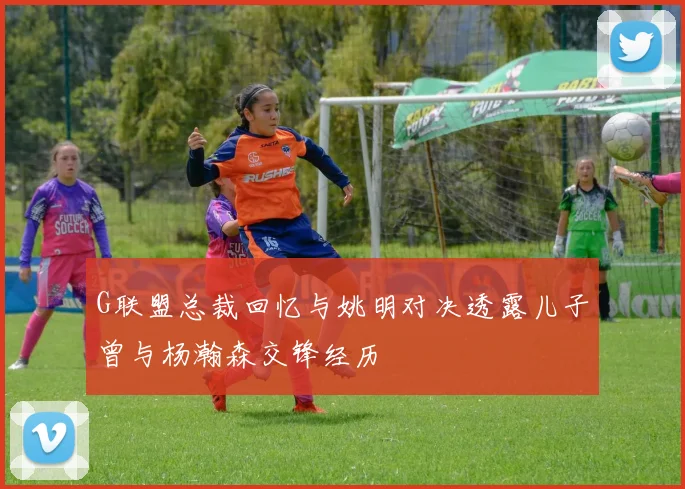 G联盟总裁回忆与姚明对决透露儿子曾与杨瀚森交锋经历